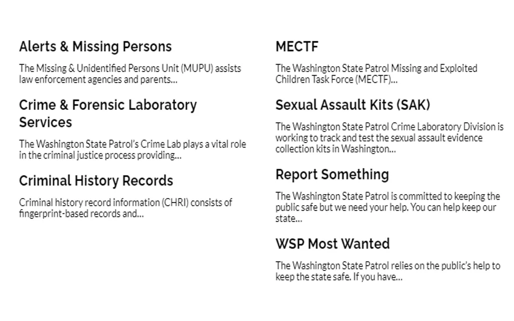 A list of criminal justice services provided by The Washington State Patrol which includes: The Missing and Exploited Children Task Force (MECTF), Criminal History Checks, The WSP’s Missing & Unidentified Persons Unit, AMBER Alerts, Most Wanted, and Report Fraud. 